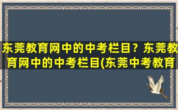 东莞教育网中的中考栏目？东莞教育网中的中考栏目(东莞中考教育系统)