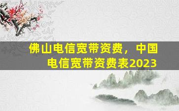 佛山电信宽带资费，*电信宽带资费表2023