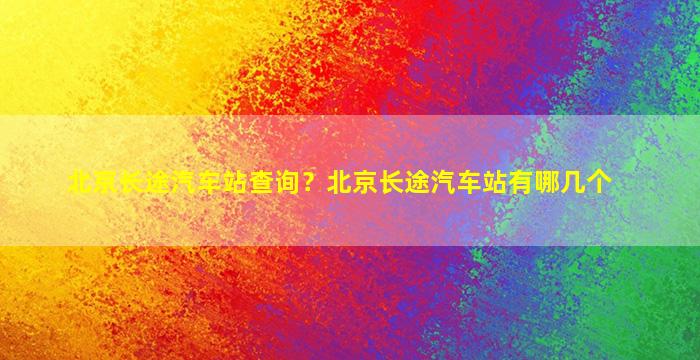 北京长途汽车站查询？北京长途汽车站有哪几个