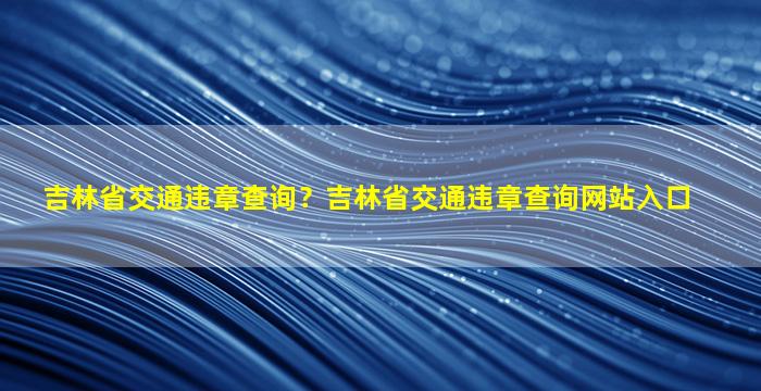 吉林省交通违章查询？吉林省交通违章查询网站入口