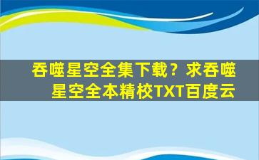 吞噬星空全集下载？求吞噬星空全本精校TXT百度云
