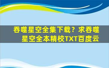 吞噬星空全集下载？求吞噬星空全本精校TXT百度云