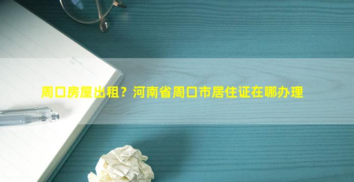 周口房屋出租？河南省周口市居住证在哪办理