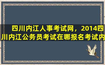 四川内江人事考试网，2014四川内江公务员考试在哪报名考试内容