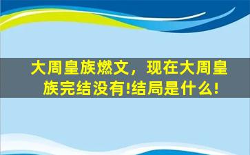 大周皇族燃文，现在大周皇族完结没有!结局是什么!