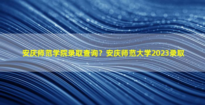 安庆师范学院录取查询？安庆师范大学2023录取