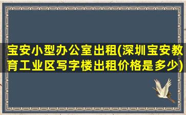 宝安小型办公室出租(深圳宝安教育工业区写字楼出租价格是多少)