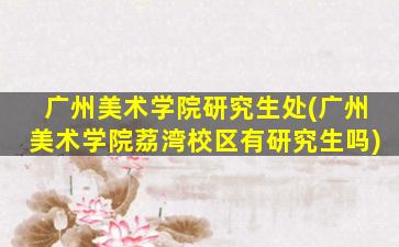 广州美术学院研究生处(广州美术学院荔湾校区有研究生吗)