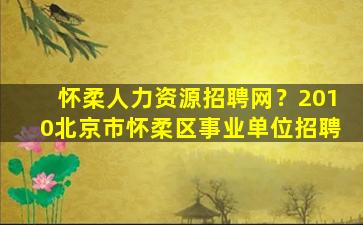 怀柔人力资源招聘网？2010北京市怀柔区事业单位招聘