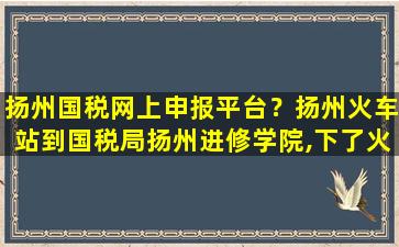 扬州国税网上申报平台？扬州火车站到国税局扬州进修学院,下了火车怎么坐公交啊