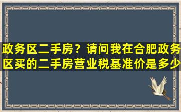 政务区二手房？请问我在合肥政务区买的二手房营业税基准价是多少