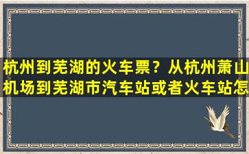 杭州到芜湖的火车票？从杭州萧山机场到芜湖市汽车站或者火车站怎么走