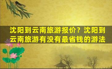 沈阳到云南旅游报价？沈阳到云南旅游有没有最省钱的游法