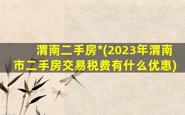 渭南二手房*(2023年渭南市二手房交易税费有什么优惠)