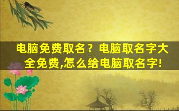 电脑免费取名？电脑取名字大全免费,怎么给电脑取名字!