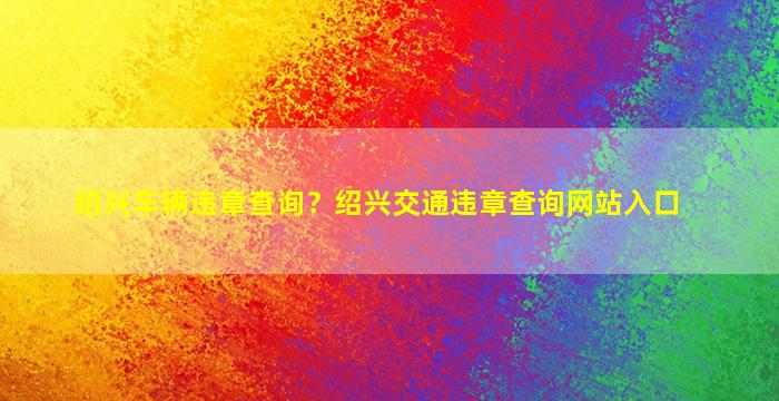 绍兴车辆违章查询？绍兴交通违章查询网站入口