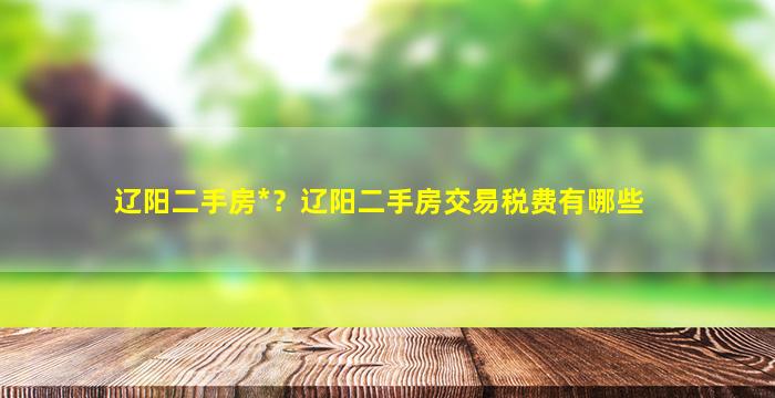 辽阳二手房*？辽阳二手房交易税费有哪些