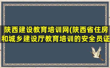 陕西建设教育培训网(陕西省住房和城乡建设厅教育培训的安全员证如何上网查)