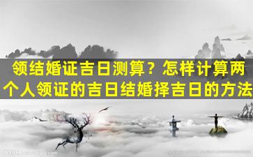 领结婚证吉日测算？怎样计算两个人领证的吉日结婚择吉日的方法