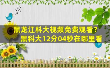 黑龙江科大视频免费观看？黑科大12分04秒在哪里看